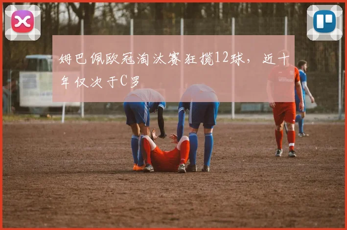 姆巴佩欧冠淘汰赛狂揽12球，近十年仅次于C罗